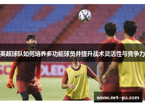 英超球队如何培养多功能球员并提升战术灵活性与竞争力