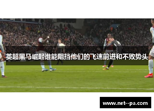 英超黑马崛起谁能阻挡他们的飞速前进和不败势头