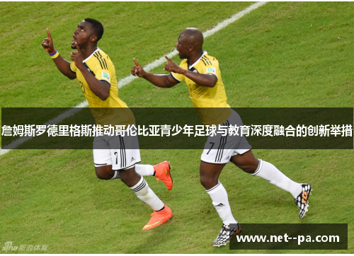 詹姆斯罗德里格斯推动哥伦比亚青少年足球与教育深度融合的创新举措