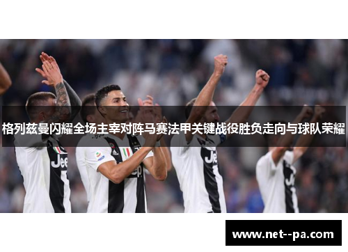 格列兹曼闪耀全场主宰对阵马赛法甲关键战役胜负走向与球队荣耀 格列兹曼闪耀全场主宰对阵马赛法甲关键战役胜负走向与球队荣耀