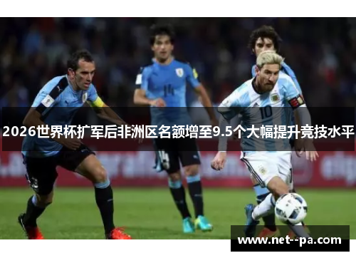 2026世界杯扩军后非洲区名额增至9.5个大幅提升竞技水平