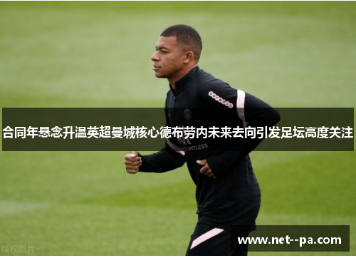 合同年悬念升温英超曼城核心德布劳内未来去向引发足坛高度关注