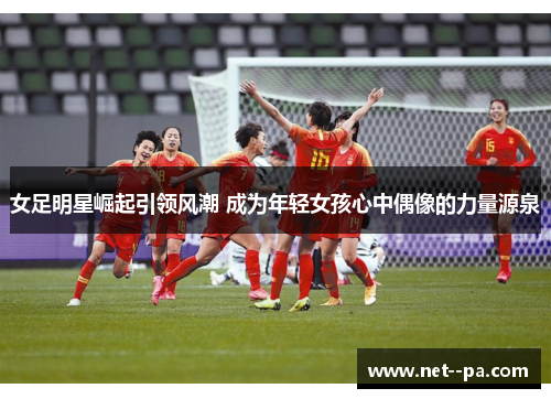 女足明星崛起引领风潮 成为年轻女孩心中偶像的力量源泉