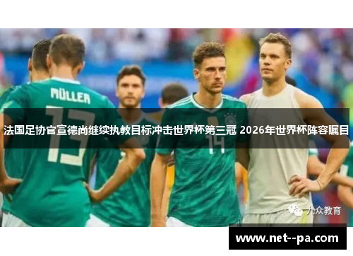法国足协官宣德尚继续执教目标冲击世界杯第三冠 2026年世界杯阵容瞩目