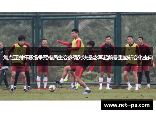 焦点亚洲杯赛场争冠格局生变多强对决悬念再起前景重塑新变化走向 焦点亚洲杯赛场争冠格局生变多强对决悬念再起前景重塑新变化走向